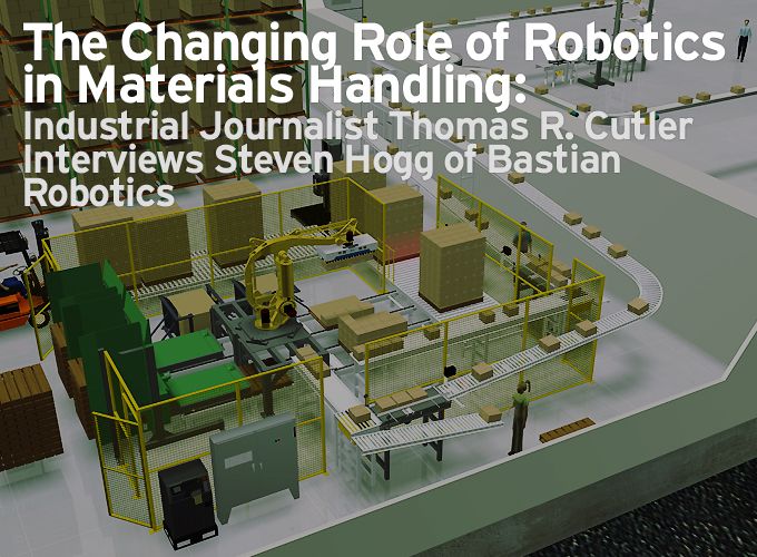The Changing Role of Robotics in Materials Handling: Industrial Journalist Thomas R. Cutler Interviews Steven Hogg of Bastian Robotics 